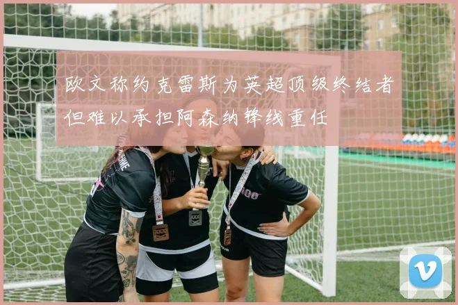 欧文称约克雷斯为英超顶级终结者但难以承担阿森纳锋线重任