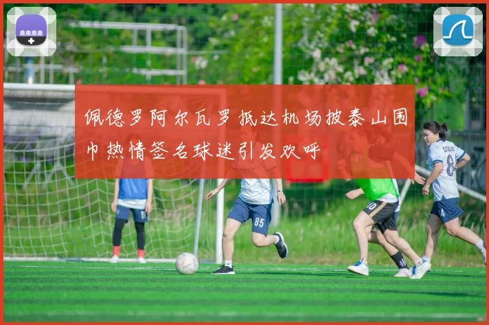 佩德罗阿尔瓦罗抵达机场披泰山围巾热情签名球迷引发欢呼