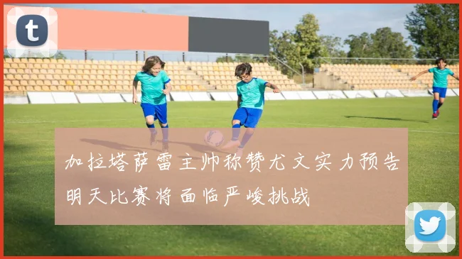 加拉塔萨雷主帅称赞尤文实力预告明天比赛将面临严峻挑战