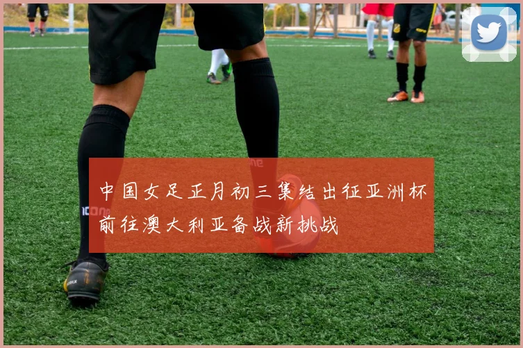 中国女足正月初三集结出征亚洲杯前往澳大利亚备战新挑战