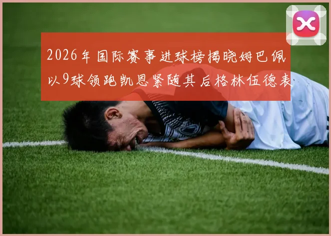 2026年国际赛事进球榜揭晓姆巴佩以9球领跑凯恩紧随其后格林伍德表现出色