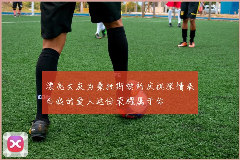 漂亮女友为桑托斯续约庆祝深情表白我的爱人这份荣耀属于你