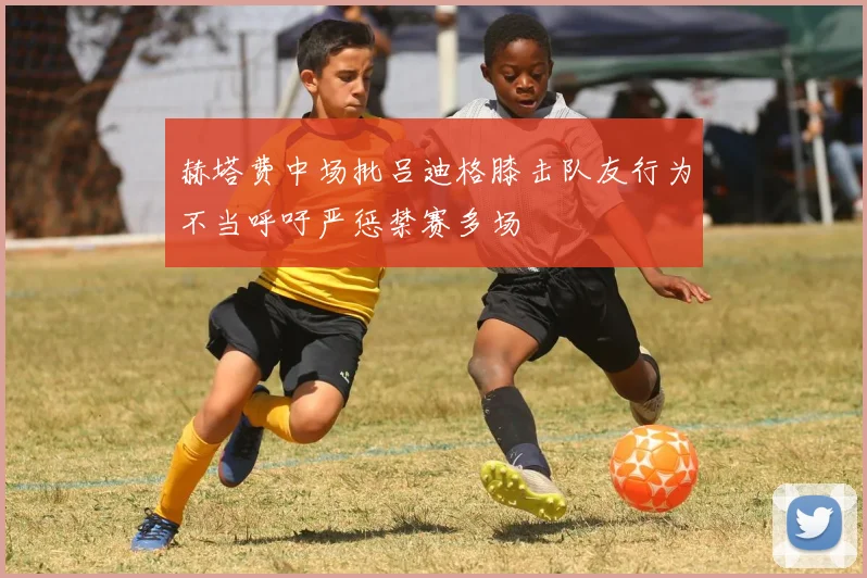 赫塔费中场批吕迪格膝击队友行为不当呼吁严惩禁赛多场