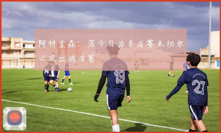 阿特金森：若今日为季后赛米切尔必定出战活塞