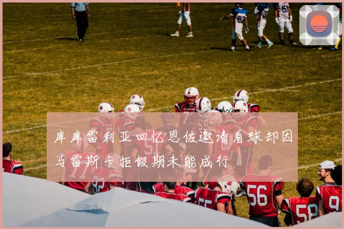 库库雷利亚回忆恩佐邀请看球却因马雷斯卡拒假期未能成行