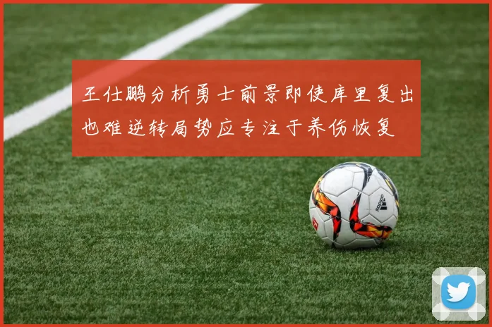 王仕鹏分析勇士前景即使库里复出也难逆转局势应专注于养伤恢复