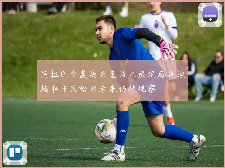 阿拉巴今夏离开皇马几成定局吕迪格和卡瓦哈尔未来仍待观察