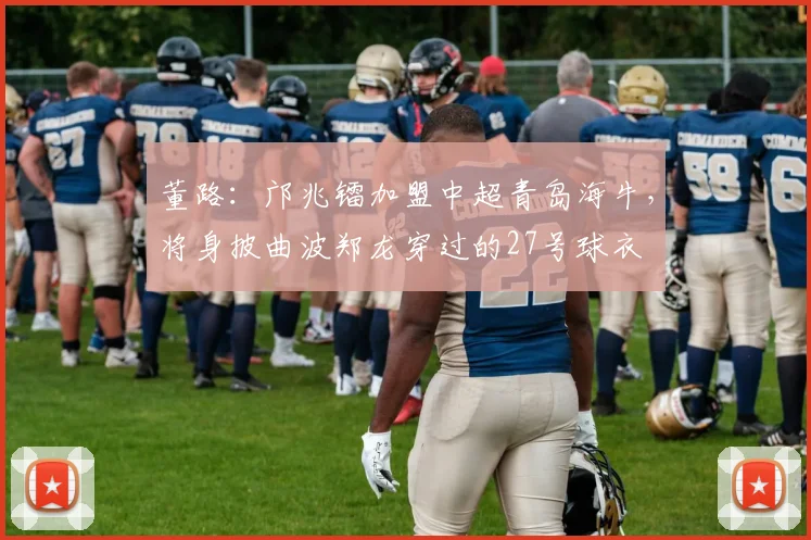 董路：邝兆镭加盟中超青岛海牛，将身披曲波郑龙穿过的27号球衣