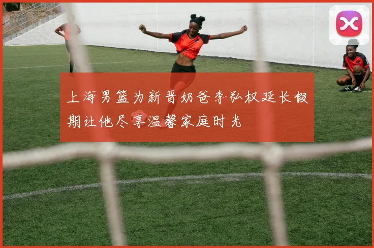 上海男篮为新晋奶爸李弘权延长假期让他尽享温馨家庭时光