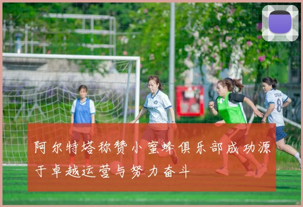 阿尔特塔称赞小蜜蜂俱乐部成功源于卓越运营与努力奋斗