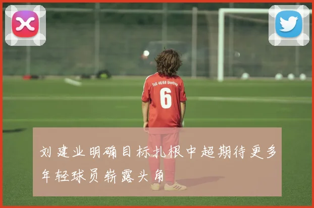 刘建业明确目标扎根中超期待更多年轻球员崭露头角