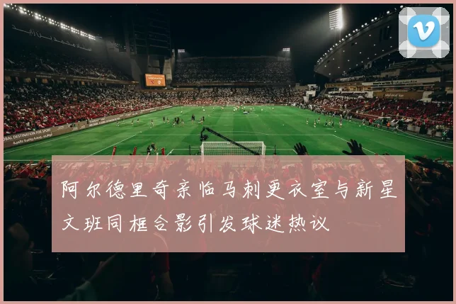 阿尔德里奇亲临马刺更衣室与新星文班同框合影引发球迷热议