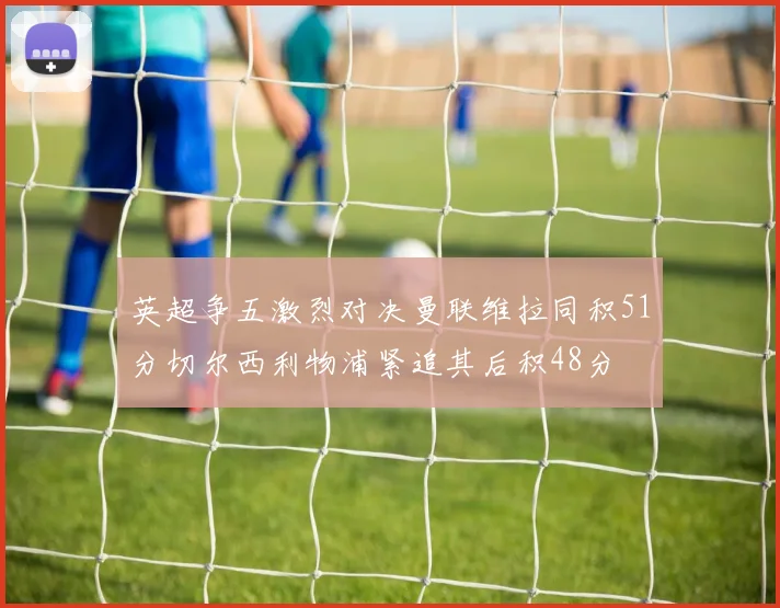 英超争五激烈对决曼联维拉同积51分切尔西利物浦紧追其后积48分