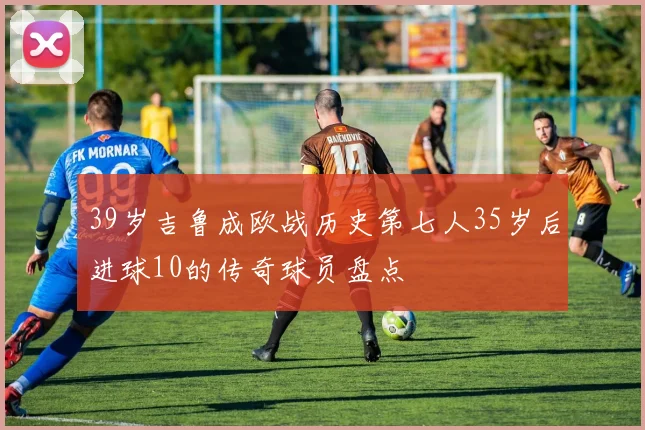 39岁吉鲁成欧战历史第七人35岁后进球10的传奇球员盘点