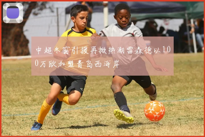 中超冬窗引援再掀热潮雷森德以100万欧加盟青岛西海岸