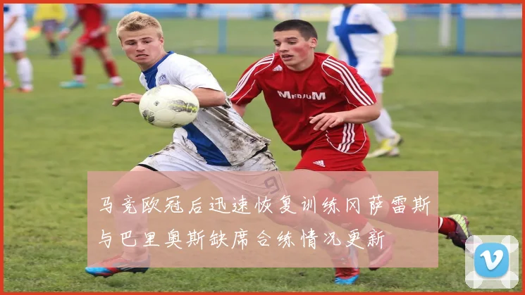马竞欧冠后迅速恢复训练冈萨雷斯与巴里奥斯缺席合练情况更新