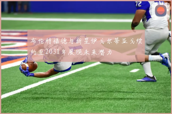 布伦特福德与新星伊戈尔蒂亚戈续约至2031年展现未来潜力