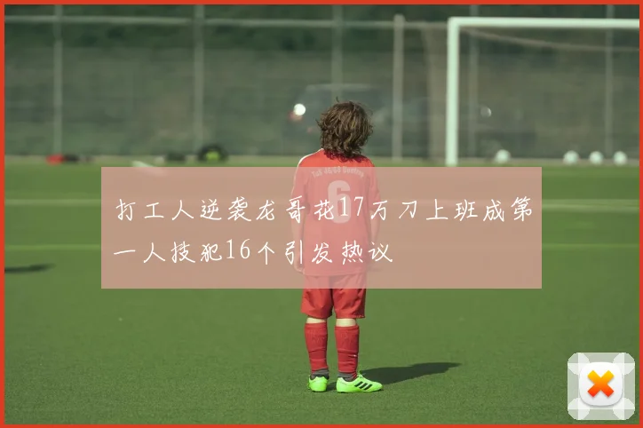 打工人逆袭龙哥花17万刀上班成第一人技犯16个引发热议