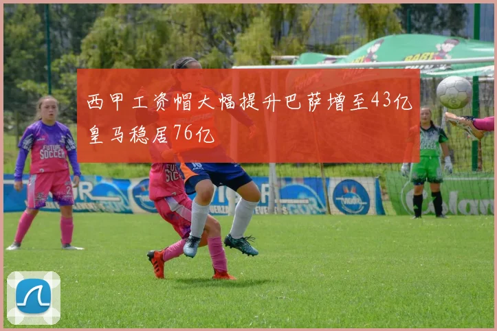 西甲工资帽大幅提升巴萨增至43亿皇马稳居76亿