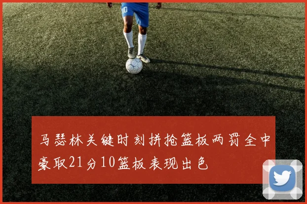 马瑟林关键时刻拼抢篮板两罚全中豪取21分10篮板表现出色